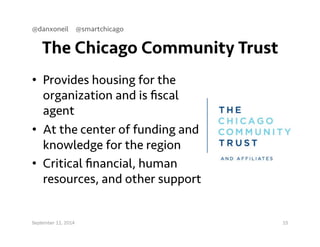 @danxoneil @smartchicago 
The Chicago Community Trust 
• Provides housing for the 
organization and is fiscal 
agent 
• At the center of funding and 
knowledge for the region 
• Critical financial, human 
resources, and other support 
September 11, 2014 15 
 