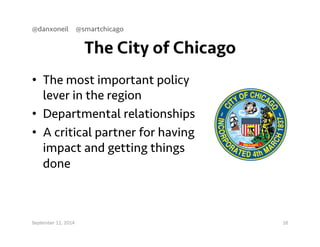@danxoneil @smartchicago 
The City of Chicago 
• The most important policy 
lever in the region 
• Departmental relationships 
• A critical partner for having 
impact and getting things 
done 
September 11, 2014 16 
 