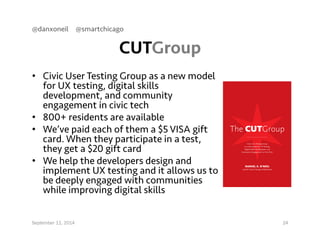 @danxoneil @smartchicago 
CUTGroup 
• Civic User Testing Group as a new model 
for UX testing, digital skills 
development, and community 
engagement in civic tech 
• 800+ residents are available 
• We’ve paid each of them a $5 VISA gift 
card. When they participate in a test, 
they get a $20 gift card 
• We help the developers design and 
implement UX testing and it allows us to 
be deeply engaged with communities 
while improving digital skills 
September 11, 2014 24 
 
