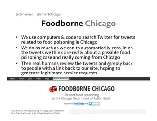 @danxoneil @smartchicago 
Foodborne Chicago 
• We use computers & code to search Twitter for tweets 
related to food poisoning in Chicago 
• We do as much as we can to automatically zero-in on 
the tweets we think are really about a possible food 
poisoning case and really coming from Chicago 
• Then real humans review the tweets and @reply back 
to people with a link back to our site, hoping to 
generate legitimate service requests 
September 11, 2014 26 
 