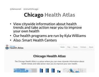 @danxoneil @smartchicago 
Chicago Health Atlas 
• View citywide information about health 
trends and take action near you to improve 
your own health 
• Our health programs are run by Kyla Williams 
• Also: Smart Health Centers 
September 11, 2014 29 
 