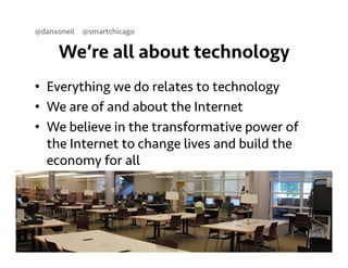 @danxoneil @smartchicago 
We’re all about technology 
• Everything we do relates to technology 
• We are of and about the Internet 
• We believe in the transformative power of 
the Internet to change lives and build the 
economy for all 
September 11, 2014 4 
 
