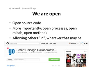 @danxoneil @smartchicago 
We are open 
• Open source code 
• More importantly: open processes, open 
minds, open methods 
• Allowing others “in”, wherever that may be 
September 11, 2014 5 
 