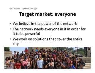 @danxoneil @smartchicago 
Target market: everyone 
• We believe in the power of the network 
• The network needs everyone in it in order for 
it to be powerful 
• We work on solutions that cover the entire 
city 
September 11, 2014 6 
 