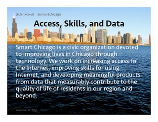 @danxoneil @smartchicago 
Access, Skills, and Data 
Smart Chicago is a civic organization devoted 
to improving lives in Chicago through 
technology. We work on increasing access to 
the Internet, improving skills for using 
Internet, and developing meaningful products 
from data that measurably contribute to the 
quality of life of residents in our region and 
beyond. 
September 11, 2014 9 
 