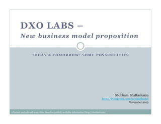 T O D A Y & T O M O R R O W : S O M E P O S S I B I L I T I E S
DXO LABS –
New business model proposition
Shubham Bhattacharya
http://fr.linkedin.com/in/shubhamb
November 2012
A limited analysis and some ideas based on publicly available information (http://dxolabs.com)
 
