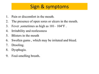 Sign & symptoms
1. Pain or discomfort in the mouth.
2. The presence of open sores or ulcers in the mouth.
3. Fever ,sometimes as high as 101– 104°F .
4. Irritability and restlessness
5. Blisters in the mouth
6. Swollen gums , which may be irritated and bleed.
7. Drooling.
8. Dysphagia.
9. Foul-smelling breath.
 