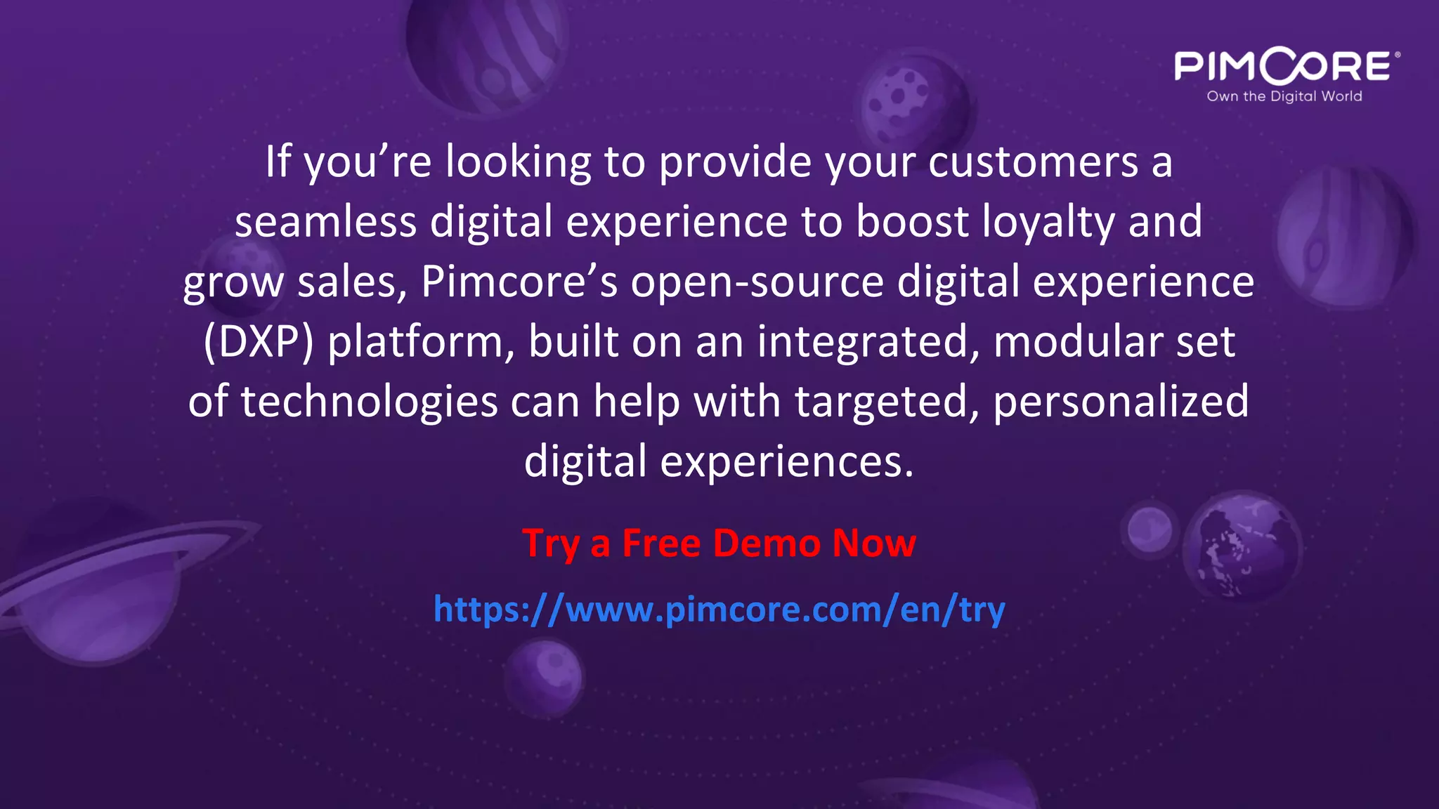 https://www.pimcore.com/en/try
Try a Free Demo Now
If you’re looking to provide your customers a
seamless digital experience to boost loyalty and
grow sales, Pimcore’s open-source digital experience
(DXP) platform, built on an integrated, modular set
of technologies can help with targeted, personalized
digital experiences.
 