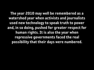 The year 2010 may well be remembered as a
 watershed year when activists and journalists
 used new technology to speak truth to power
and, in so doing, pushed for greater respect for
     human rights. It is also the year when
    repressive governments faced the real
   possibility that their days were numbered.
 