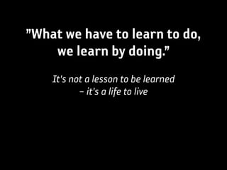 ”What we have to learn to do,
    we learn by doing.”
    It's not a lesson to be learned
           – it's a life to live
 