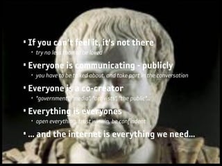 • If you can't feel it, it's not there
  • try no less than to be loved

• Everyone is communicating - publicly
  • you have to be talked about, and take part in the conversation

• Everyone is a co-creator
  • ”government”, ”media”, ”activists”, ”the public”...

• Everything is everyones
  • open everything, trust winwin, be confindent

• ... and the internet is everything we need...
 