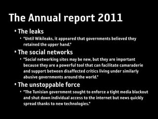 The Annual report 2011
 • The leaks
   • ”Until Wikileaks, it appeared that governments believed they
     retained the upper hand.”
 • The social networks
   • ”Social networking sites may be new, but they are important
     because they are a powerful tool that can facilitate camaraderie
     and support between disaffected critics living under similarly
     abusive governments around the world.”
 • The unstoppable force
   • ”The Tunisian government sought to enforce a tight media blackout
     and shut down individual access to the internet but news quickly
     spread thanks to new technologies.”
 