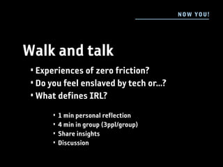 N OW YOU !




Walk and talk
 • Experiences of zero friction?
 • Do you feel enslaved by tech or...?
 • What defines IRL?
       •   1 min personal reflection
       •   4 min in group (3ppl/group)
       •   Share insights
       •   Discussion
 