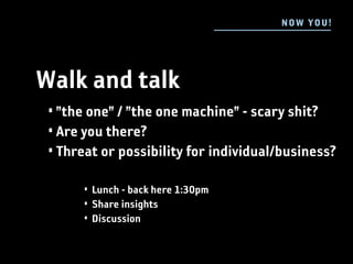 N OW YOU !




Walk and talk
 • ”the one” / ”the one machine” - scary shit?
 • Are you there?
 • Threat or possibility for individual/business?

      • Lunch - back here 1:30pm
      • Share insights
      • Discussion
 