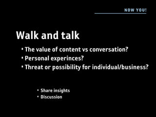 N OW YOU !




Walk and talk
 • The value of content vs conversation?
 • Personal experinces?
 • Threat or possibility for individual/business?


      • Share insights
      • Discussion
 