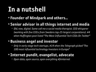 In a nutshell
• Founder of Mindpark and others…
• Senior advisor in all things internet and media
  • Old, new, digital. Some call me a social media therapist. CEO whisperer
    (working with five CEO:s from Swedens top-25 largest corporations). #4
    when Huffington post listed ”The Most Influential Tech CEOs On Twitter”

• Business angel and investor
  • Only in early stage tech startups. #14 when the Telegraph picked ”The
    100 most influential technology investors in Europe”

• Internet pundit, evangelist, advocate
  • Open data, open source, open everything #fxinternet
 