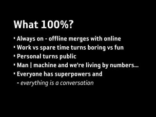What 100%?
• Always on - offline merges with online
• Work vs spare time turns boring vs fun
• Personal turns public
• Man | machine and we’re living by numbers...
• Everyone has superpowers and
  - everything is a conversation
 