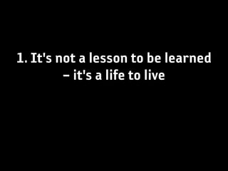 1. It's not a lesson to be learned
         – it's a life to live
 