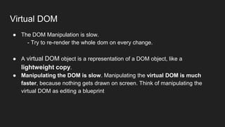 Virtual DOM
● The DOM Manipulation is slow.
- Try to re-render the whole dom on every change.
● A virtual DOM object is a representation of a DOM object, like a
lightweight copy.
● Manipulating the DOM is slow. Manipulating the virtual DOM is much
faster, because nothing gets drawn on screen. Think of manipulating the
virtual DOM as editing a blueprint
 