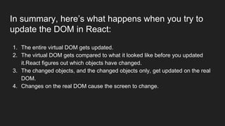 In summary, here’s what happens when you try to
update the DOM in React:
1. The entire virtual DOM gets updated.
2. The virtual DOM gets compared to what it looked like before you updated
it.React figures out which objects have changed.
3. The changed objects, and the changed objects only, get updated on the real
DOM.
4. Changes on the real DOM cause the screen to change.
 