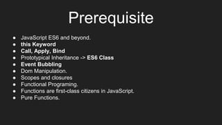 Prerequisite
● JavaScript ES6 and beyond.
● this Keyword
● Call, Apply, Bind
● Prototypical Inheritance -> ES6 Class
● Event Bubbling
● Dom Manipulation.
● Scopes and closures
● Functional Programing.
● Functions are first-class citizens in JavaScript.
● Pure Functions.
 