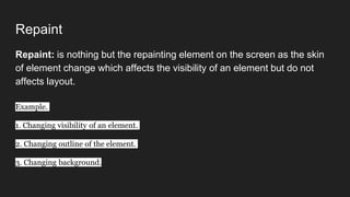 Repaint
Repaint: is nothing but the repainting element on the screen as the skin
of element change which affects the visibility of an element but do not
affects layout.
Example.
1. Changing visibility of an element.
2. Changing outline of the element.
3. Changing background.
 