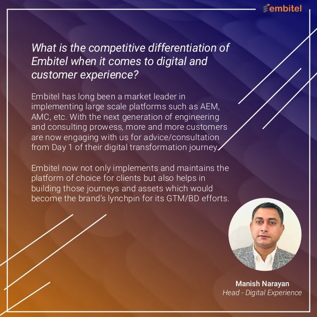 What is the competitive differentiation of
Embitel when it comes to digital and
customer experience?
Embitel has long been a market leader in
implementing large scale platforms such as AEM,
AMC, etc. With the next generation of engineering
and consulting prowess, more and more customers
are now engaging with us for advice/consultation
from Day 1 of their digital transformation journey.
Embitel now not only implements and maintains the
platform of choice for clients but also helps in
building those journeys and assets which would
become the brand’s lynchpin for its GTM/BD efforts.
Manish Narayan
Head - Digital Experience
 