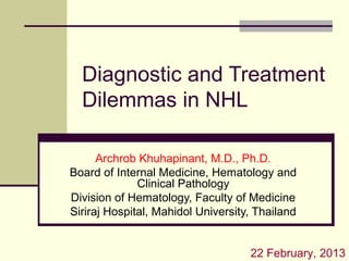 Diagnostic and Treatment
Dilemmas in NHL
Archrob Khuhapinant, M.D., Ph.D.
Board of Internal Medicine, Hematology and
Clinical Pathology
Division of Hematology, Faculty of Medicine
Siriraj Hospital, Mahidol University, Thailand
22 February, 2013
 