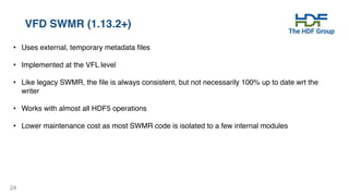 24
VFD SWMR (1.13.2+)
• Uses external, temporary metadata files
• Implemented at the VFL level
• Like legacy SWMR, the file is always consistent, but not necessarily 100% up to date wrt the
writer
• Works with almost all HDF5 operations
• Lower maintenance cost as most SWMR code is isolated to a few internal modules
 