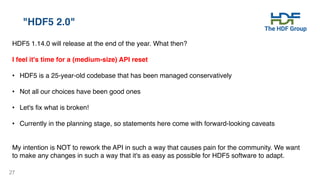 27
"HDF5 2.0"
HDF5 1.14.0 will release at the end of the year. What then?
I feel it's time for a (medium-size) API reset
• HDF5 is a 25-year-old codebase that has been managed conservatively
• Not all our choices have been good ones
• Let's fix what is broken!
• Currently in the planning stage, so statements here come with forward-looking caveats
My intention is NOT to rework the API in such a way that causes pain for the community. We want
to make any changes in such a way that it's as easy as possible for HDF5 software to adapt.
 
