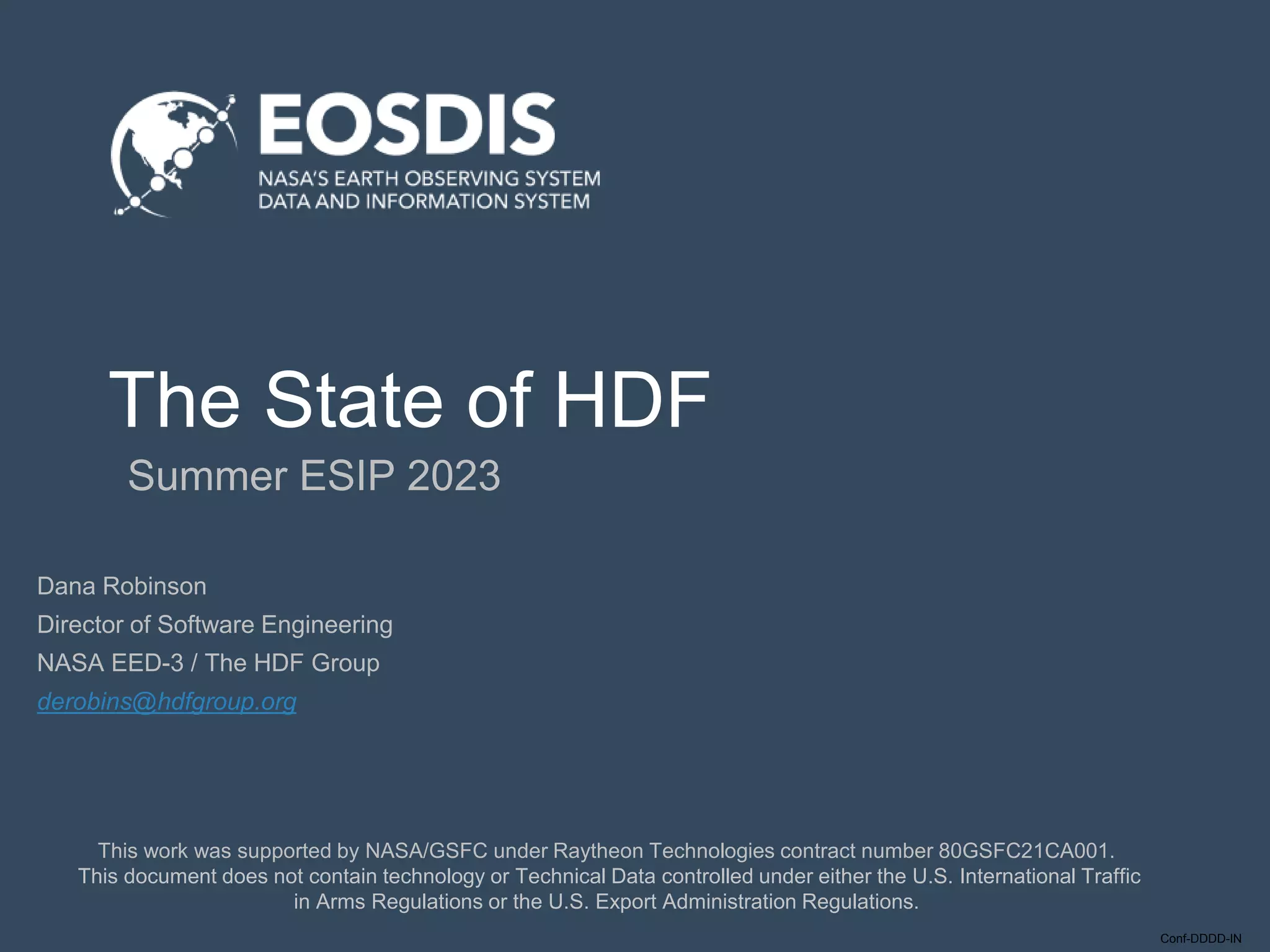 Conf-DDDD-IN
The State of HDF
Summer ESIP 2023
This work was supported by NASA/GSFC under Raytheon Technologies contract number 80GSFC21CA001.
This document does not contain technology or Technical Data controlled under either the U.S. International Traffic
in Arms Regulations or the U.S. Export Administration Regulations.
Dana Robinson
Director of Software Engineering
NASA EED-3 / The HDF Group
derobins@hdfgroup.org
 