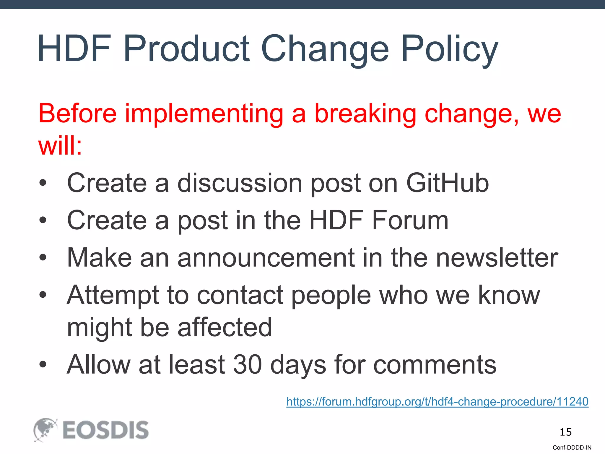 Conf-DDDD-IN
15
Before implementing a breaking change, we
will:
• Create a discussion post on GitHub
• Create a post in the HDF Forum
• Make an announcement in the newsletter
• Attempt to contact people who we know
might be affected
• Allow at least 30 days for comments
HDF Product Change Policy
https://forum.hdfgroup.org/t/hdf4-change-procedure/11240
 