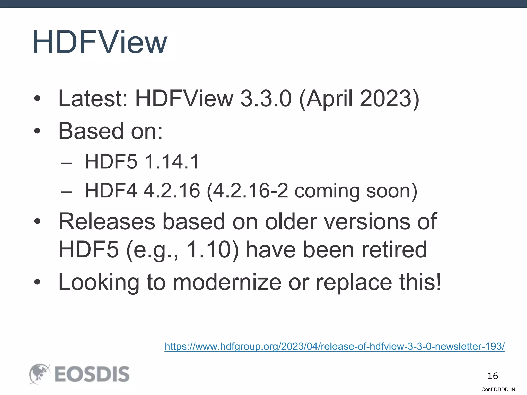 Conf-DDDD-IN
16
• Latest: HDFView 3.3.0 (April 2023)
• Based on:
– HDF5 1.14.1
– HDF4 4.2.16 (4.2.16-2 coming soon)
• Releases based on older versions of
HDF5 (e.g., 1.10) have been retired
• Looking to modernize or replace this!
HDFView
https://www.hdfgroup.org/2023/04/release-of-hdfview-3-3-0-newsletter-193/
 