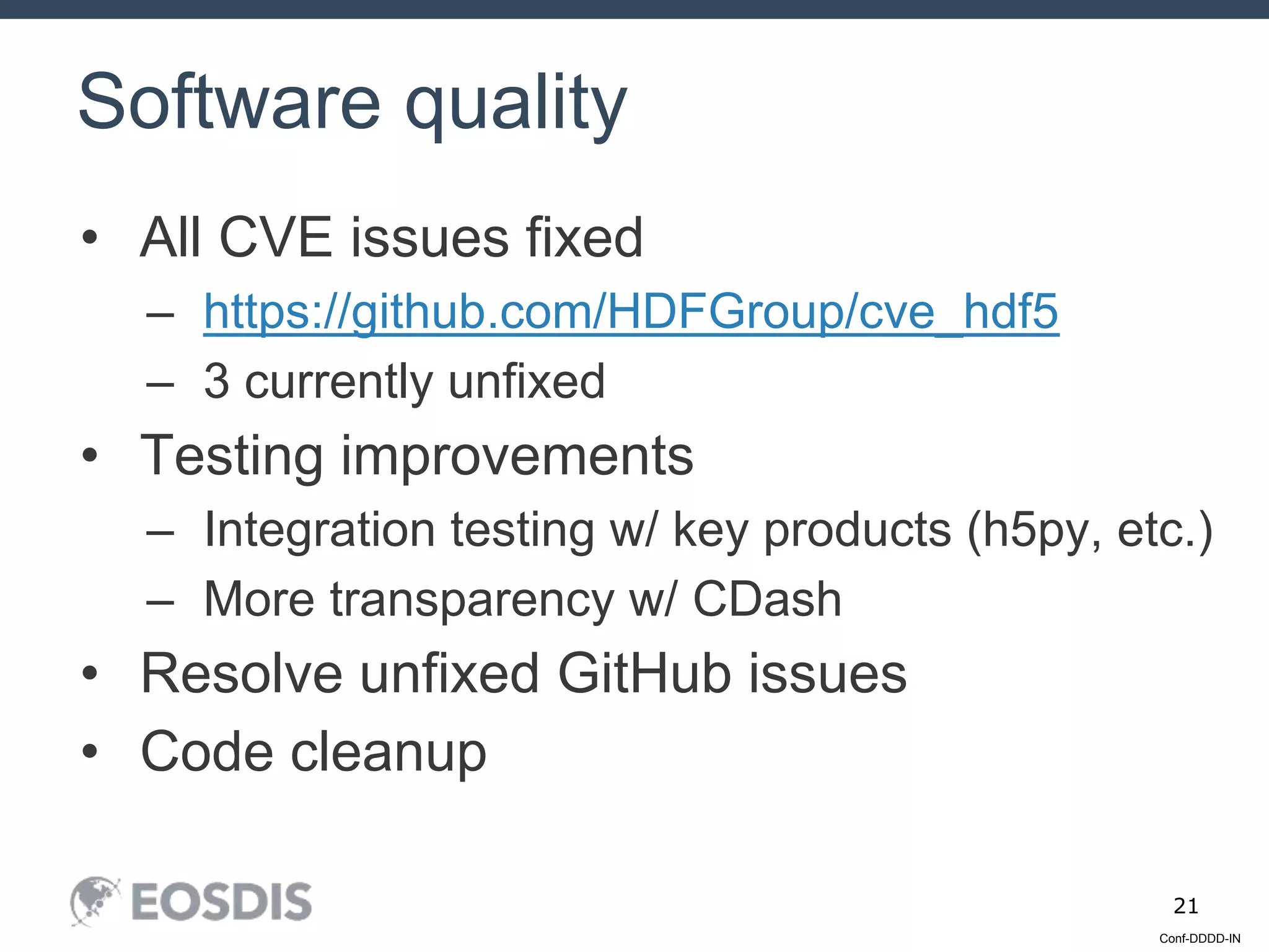 Conf-DDDD-IN
21
• All CVE issues fixed
– https://github.com/HDFGroup/cve_hdf5
– 3 currently unfixed
• Testing improvements
– Integration testing w/ key products (h5py, etc.)
– More transparency w/ CDash
• Resolve unfixed GitHub issues
• Code cleanup
Software quality
 