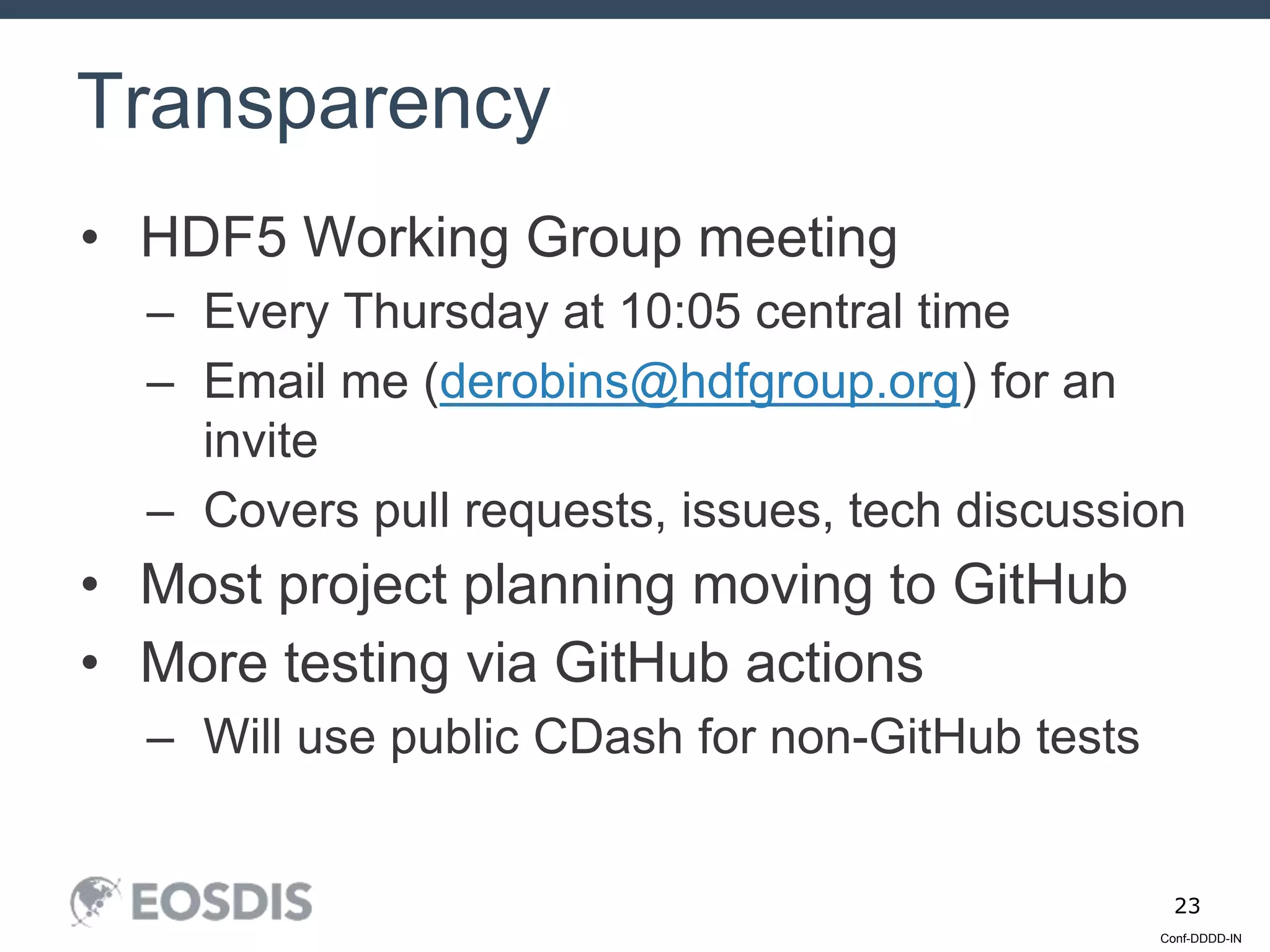 Conf-DDDD-IN
23
• HDF5 Working Group meeting
– Every Thursday at 10:05 central time
– Email me (derobins@hdfgroup.org) for an
invite
– Covers pull requests, issues, tech discussion
• Most project planning moving to GitHub
• More testing via GitHub actions
– Will use public CDash for non-GitHub tests
Transparency
 
