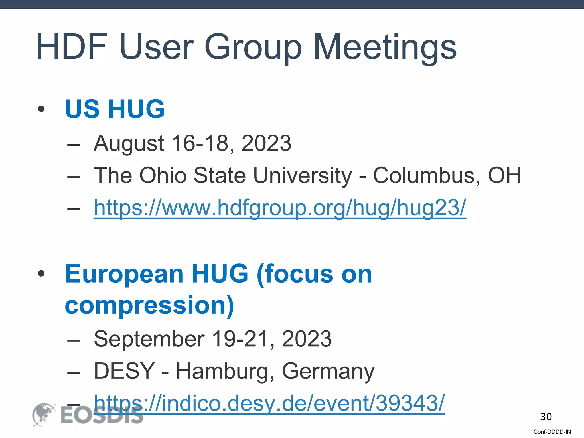 Conf-DDDD-IN
30
• US HUG
– August 16-18, 2023
– The Ohio State University - Columbus, OH
– https://www.hdfgroup.org/hug/hug23/
• European HUG (focus on
compression)
– September 19-21, 2023
– DESY - Hamburg, Germany
– https://indico.desy.de/event/39343/
HDF User Group Meetings
 