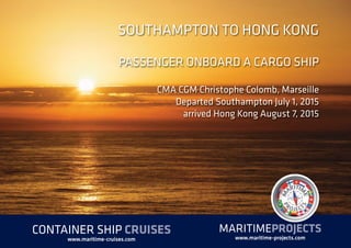 SOUTHAMPTON TO HONG KONG
PASSENGER ONBOARD A CARGO SHIP
CMA CGM Christophe Colomb, Marseille
Departed Southampton July 1, 2015
arrived Hong Kong August 7, 2015
MARITIMEPROJECTS
www.maritime-projects.com
CONTAINER SHIP CRUISES
www.maritime-cruises.com
 