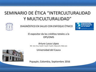 SEMINARIO DE ÉTICA “INTERCULTURALIDAD
Y MULTICULTURALIDAD”
El expositor da los créditos totales a la
OPS/OMS
Arturo Lasso López
MD. Adm Emp. EspSO. EspAH. EspDU. Msp(cand). Mefp (est)
Universidad del Cauca
DIAGNÓSTICO EN SALUD CON ENFOQUE ÉTNICO
Popayán, Colombia, Septiembre 2016
 