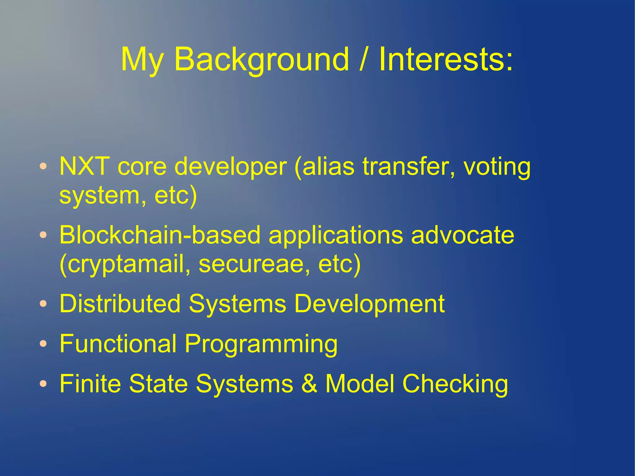 My Background / Interests:
● NXT core developer (alias transfer, voting
system, etc)
● Blockchain-based applications advocate
(cryptamail, secureae, etc)
● Distributed Systems Development
● Functional Programming
● Finite State Systems & Model Checking
 