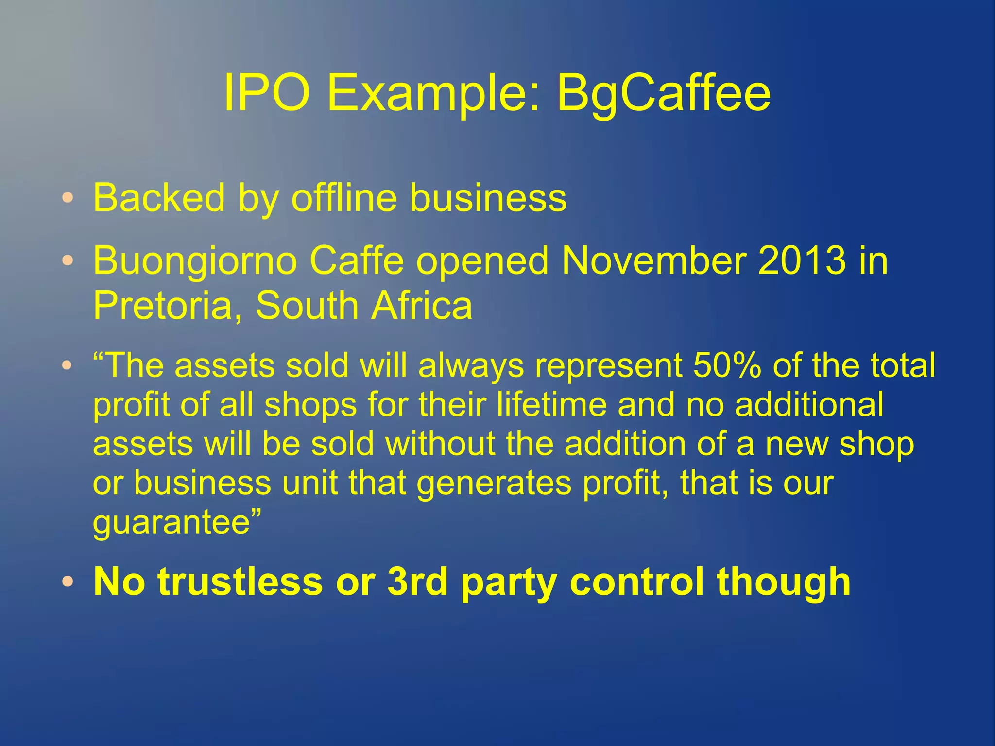 IPO Example: BgCaffee
● Backed by offline business
● Buongiorno Caffe opened November 2013 in
Pretoria, South Africa
● “The assets sold will always represent 50% of the total
profit of all shops for their lifetime and no additional
assets will be sold without the addition of a new shop
or business unit that generates profit, that is our
guarantee”
● No trustless or 3rd party control though
 