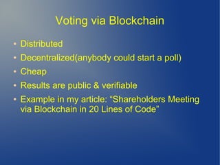 Voting via Blockchain
● Distributed
● Decentralized(anybody could start a poll)
● Cheap
● Results are public & verifiable
● Example in my article: “Shareholders Meeting
via Blockchain in 20 Lines of Code”
 