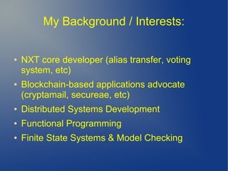 My Background / Interests:
● NXT core developer (alias transfer, voting
system, etc)
● Blockchain-based applications advocate
(cryptamail, secureae, etc)
● Distributed Systems Development
● Functional Programming
● Finite State Systems & Model Checking
 