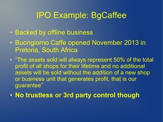 IPO Example: BgCaffee
● Backed by offline business
● Buongiorno Caffe opened November 2013 in
Pretoria, South Africa
● “The assets sold will always represent 50% of the total
profit of all shops for their lifetime and no additional
assets will be sold without the addition of a new shop
or business unit that generates profit, that is our
guarantee”
● No trustless or 3rd party control though
 