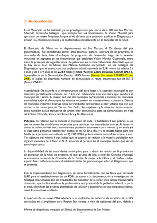 3. Antecedentes:
En el Municipio se ha realizado ya un pre-diagnostico por parte de la OR del San Marcos,
habiendo detectado hallazgos que encajan con los lineamientos de Visión Mundial para
aperturar un nuevo Programa, lo que sirvió de base para proceder a aplicar el Diagnostico y
evaluar las condiciones reales y la problemática prevaleciente en el bienestar de la niñez.
El Municipio de Sibinal en el departamento de San Marcos, al Occidente del país
guatemalteco, fue considerado como área potencial para la apertura de un programa de
desarrollo de área, bajo el enfoque de programas de desarrollo, luego de la revisión
minuciosa en aspectos de los lineamientos que establece Visión Mundial Guatemala, entre
estos: la presencia de organizaciones de patrocinio en la zona, habiéndose detectado que no
las hay en el caso de Sibinal, San Marcos, habiendo encontrado en los hallazgos del
Diagnostico que se cuenta con una población infantil estimada de 2,431 entre las edades 0 a
5 años y de 5 a 9 años es de 2,254 niños y niñas (fuente; Cetro de Salud, Sibinal 2012. ),
la prevalencia de la Desnutrición Crónica 58.9% fuente (fuente: 3er censo, MINEDUC, año
2008), el Índice de desarrollo humano en el municipio el rango encontrado fue de 0.5.12
(fuente: PNUD).
Accesibilidad: De acuerdo a la infraestructura vial para llegar a la cabecera municipal es por
carretera parcialmente asfaltada de 7 km con bifurcación con carretera que conduce al
municipio de Tacaná. La mayor red vial del municipio corresponde a caminos de terracería
transitables todo el año aunque los mismos no poseen un mantenimiento constante. Dentro
del municipio recorren diversas rutas de transporte extraurbano e inter urbano que van con
destino a los municipios de Tacaná, San Pedro Sacatepéquez y la cabecera departamental,
como también existe transporte de orden inter comunitario para las comunidades de Vega
del Volcán, Chocabj, Veinte de Noviembre y Las Barrancas.
Pobreza. En relación con la pobreza el municipio de cada 10 habitantes 9 son pobres, o sea
que no tienen las condiciones necesarias para satisfacer sus necesidades básicas. Al tener en
cuenta la definición del banco mundial esta población sobrevive con al menos Q 10 al día y 4
de esas ocho personas estarían por debajo de los Q 10 al día, y si la canasta básica para una
familia de 5 personas está ubicada en Q 2,003.8914, prácticamente no tendrían acceso a esta.
Y el objetivo del milenio 1 nos indica que se debería de reducir a la mitad la población con
ingresos menores de 1 dólar al 2015, situación al perecer en el municipio tendrá que ser de
suma importancia.
La disponibilidad de las autoridades municipales para trabajar en asocio en la promoción
del bienestar de la niñez, es evidente, ya que prueba de ello, a nivel del Concejo Municipal
se encuentra integrada la Comisión de la Familia, la mujer y la Niñez y el haber cedido
espacio físico adhonorem para el establecimiento del personal que aplico el Diagnostico que
se presenta.
Con la implementación del diagnóstico, se inició formalmente con las fases que demanda
LEAP para el establecimiento de un PDA, así como a la documentación e investigación de
hallazgos relacionados con los resultados del bienestar de la niñez y los temas transversales
de interés, que facilita visualizar la problemática real y actual de la población infantil, a partir
de esta, identificar las posibles alternativas de solución y plasmarlas en una propuesta técnica,
como lo constituye el diseño.
La apertura de un nuevo PDA obedece a la ampliacion de cobetrua de servicios de la ON
acordados en la ampliacion de la Region San Marcos, a nivel de occidente del pais, debido a
Informe de diagnóstico, municipio de Sibinal, del Departamento de San Marcos
10
 