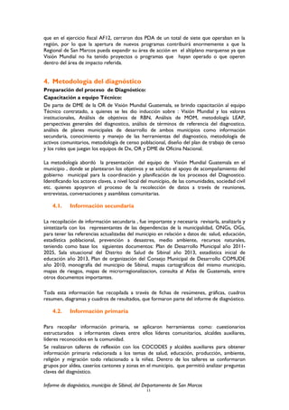 que en el ejercicio fiscal AF12, cerraron dos PDA de un total de siete que operaban en la
región, por lo que la apertura de nuevos programas contribuirá enormemente a que la
Regional de San Marcos pueda expandir su área de acción en el altiplano marquense ya que
Visión Mundial no ha tenido proyectos o programas que hayan operado o que operen
dentro del área de impacto referida.
4. Metodología del diagnóstico
Preparación del proceso de Diagnóstico:
Capacitación a equipo Técnico:
De parte de DME de la OR de Visión Mundial Guatemala, se brindo capacitación al equipo
Técnico contratado, a quienes se les dio inducción sobre : Visión Mundial y los valores
institucionales, Análisis de objetivos de RBN, Análisis de MOM, metodología LEAP,
perspectivas generales del diagnostico, análisis de términos de referencia del diagnostico,
análisis de planes municipales de desarrollo de ambos municipios como información
secundaria, conocimiento y manejo de las herramientas del diagnostico, metodología de
activos comunitarios, metodología de censo poblacional, diseño del plan de trabajo de censo
y los roles que juegan los equipos de Dx, OR y DME de Oficina Nacional.
La metodología abordó la presentación del equipo de Visión Mundial Guatemala en el
municipio , donde se plantearon los objetivos y se solicito el apoyo de acompañamiento del
gobierno municipal para la coordinación y planificación de los procesos del Diagnostico.
Identificando los actores claves, a nivel local del municipio, de las comunidades, sociedad civil
etc. quienes apoyaron el proceso de la recolección de datos a través de reuniones,
entrevistas, conversaciones y asambleas comunitarias.
4.1. Información secundaria
La recopilación de información secundaria , fue importante y necesaria revisarla, analizarla y
sintetizarla con los representantes de las dependencias de la municipalidad, ONGs, OGs,
para tener las referencias actualizadas del municipio en relación a datos de: salud, educación,
estadística poblacional, prevención a desastres, medio ambiente, recursos naturales,
teniendo como base los siguientes documentos: Plan de Desarrollo Municipal año 2011-
2025, Sala situacional del Distrito de Salud de Sibinal año 2013, estadística inicial de
educación año 2013, Plan de organización del Consejo Municipal de Desarrollo COMUDE
año 2010, monografía del municipio de Sibinal, mapas cartográficos del mismo municipio,
mapas de riesgos, mapas de microrregionalizacion, consulta al Atlas de Guatemala, entre
otros documentos importantes.
Toda esta información fue recopilada a través de fichas de resúmenes, gráficas, cuadros
resumen, diagramas y cuadros de resultados, que formaron parte del informe de diagnóstico.
4.2. Información primaria
Para recopilar información primaria, se aplicaron herramientas como: cuestionarios
estructurados a informantes claves entre ellos líderes comunitarios, alcaldes auxiliares,
líderes reconocidos en la comunidad.
Se realizaron talleres de reflexión con los COCODES y alcaldes auxiliares para obtener
información primaria relacionada a los temas de salud, educación, producción, ambiente,
religión y migración todo relacionado a la niñez. Dentro de los talleres se conformaron
grupos por aldea, caseríos cantones y zonas en el municipio, que permitió analizar preguntas
claves del diagnóstico.
Informe de diagnóstico, municipio de Sibinal, del Departamento de San Marcos
11
 