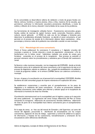 En las comunidades se desarrollaron talleres de validación a través de grupos focales con
líderes, señoras, hombres y mujeres jóvenes, niños y niñas, maestros de las escuelas, que
permitieron confrontar la información secundaria previamente identificada, a través de
análisis y reflexión de la misma y descubrir interioridades de las causas de los problemas.
Las herramientas de investigación utilizadas fueron: Cuestionarios estructurados, grupos
focales, análisis de matrices de capital: humano, social, construido, financiero, político,
cultural, natural aplicando el FODA en cada uno de los hallazgos y limitantes para
determinar la problemática afrontada; finalmente se abordó el censo comunitario, el cual
permitió en el proceso de vaciado de la información obtener datos cuantitativos , cifras,
porcentajes y números reales de la población mas vulnerable a atender en este municipio.
4.2.1. Metodología del censo comunitario.
Previo al Censo poblacional: Se contrataron 4 censadores y 1 digitador oriundos del
municipio a quienes se brindo inducción a través de capacitación previamente a fin de
familiarizarse con la boleta censal habiéndose realizado una prueba de campo para
fortalecer contenidos en el proceso de la recopilación. Este proceso se extendió al
personal voluntario sobre los procedimientos y estándares para el llenado del cuestionario
censal.
Se llevaron a cabo reuniones mensuales con los integrantes del COMUDE, donde se brindo
información acerca de la realización del censo comunitario y de la importancia de éste en el
proceso de diagnóstico, además se realizaron dos campaña de sensibilización a la población
a través de programas radiales en la emisora CAMBA Stereo con cobertura comunitaria y
municipal.
Se tuvo el apoyo y la coordinación con el personal de la municipalidad, COCODES, Alcaldes
Auxiliares de cada comunidad, grupos de mujeres voluntarias en la aplicación del censo.
Se establecieron compromisos y acuerdos para el acompañamiento en los pasos de
diagnóstico y la realización del censo comunitario. El censo se promociono mediante
asambleas comunitarias, cuñas radiales, para informar y solicitar apoyo en la recopilación de
información al momento de visitar las viviendas.
Coordinación interinstitucional con la municipalidad, para la logística y apoyo en la ejecución
del censo poblacional. La organización del censo incluyo elaboración del Plan ce Censo
incluyendo el cronograma, elaboración de convocatorias, llamadas telefónicas, elaboración
de notas de parte de la municipalidad hacia lideres comunitarios para el acompañamiento
respectivo.
En la etapa de censo, se hizo uso del manual de Censador y del Supervisor, así como del
manual del digitador, procurando la distribución de encuestadores con los croquis
comunitarios, asignación de área de trabajo, supervisión y control de calidad en la captura
de información, y limpieza de los cuestionarios, retroalimentación y orientación de los
encuestadores sobre deficiencias identificadas.
Informe de diagnóstico, municipio de Sibinal, del Departamento de San Marcos
12
 