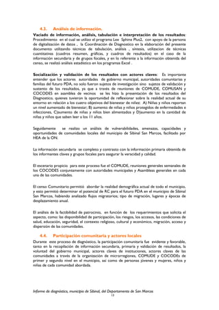 4.3. Análisis de información.
Vaciado de información, análisis, tabulación e interpretación de los resultados:
Procedimiento en el cual se utilizo el programa Lee Sphinx Plus2, con apoyo de la persona
de digitalización de datos , la Coordinación de Diagnostico en la elaboración del presente
documento utilizando técnicas de tabulación, análisis , síntesis, utilizacion de técnicas
cuantitativas (cuadros resumen, gráficas, y cuadros de resultados) en el caso de la
información secundaria y de grupos focales, y en lo referente a la información obtenida del
censo, se realizó análisis estadístico en los programas Excel .
Socialización y validación de los resultados con actores claves: Es importante
entender que los actores autoridades de gobierno municipal, autoridades comunitarias y
familias del futuro PDA, no solo fueron sujetos de investigación sino sujetos de validación y
sustento de los resultados, ya que a través de reuniones de COMUDE, COMUSAN y
COCODES en asamblea de vecinos se les hizo la presentación de los resultados del
Diagnostico, quienes tuvieron la oportunidad de reflexionar sobre la realidad actual de su
entorno en relación a los cuatro objetivos del bienestar de niñez: A) Niñas y niños reportan
un nivel aumentado de bienestar; B) aumento de niñas y niños protegidos de enfermedades e
infecciones, C)aumento de niñas y niños bien alimentados y D)aumento en la cantidad de
niñas y niños que saben leer a los 11 años.
Seguidamente se realizo un análisis de vulnerabilidades, amenazas, capacidades y
oportunidades de comunidades locales del municipio de Sibinal San Marcos, facilitado por
HEA de la ON.
La información secundaria se completo y contrasto con la información primaria obtenida de
los informantes claves y grupos focales para asegurar la veracidad y calidad.
El escenario propicio para este proceso fue el COMUDE, reuniones generales semanales de
los COCODES conjuntamente con autoridades municipales y Asambleas generales en cada
una de las comunidades.
El censo Comunitario permitió abordar la realidad demográfica actual de todo el municipio,
y esto permitió determinar el potencial de RC para el futuro PDA en el municipio de Sibinal
San Marcos, habiendo analizado flujos migratorios; tipo de migración, lugares y épocas de
desplazamiento anual.
El análisis de la factibilidad de patrocinio, en función de los requerimientos que solicita el
aspecto, como: las disponibilidad de participación, los riesgos, los accesos, las condiciones de
salud, educación, seguridad, el contexto religioso, cultural y económico, migración, acceso y
dispersión de las comunidades.
4.4. Participación comunitaria y actores locales
Durante este proceso de diagnóstico, la participación comunitaria fue evidente y favorable,
tanto en la recopilación de información secundaria, primaria y validación de resultados, la
voluntad del gobierno municipal, actores claves de instituciones, actores claves de las
comunidades a través de la organización de microrregiones, COMUDE y COCODEs de
primer y segundo nivel en el municipio, así como de personas jóvenes y mujeres, niños y
niñas de cada comunidad abordada.
Informe de diagnóstico, municipio de Sibinal, del Departamento de San Marcos
13
 
