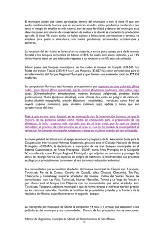 El municipio posee dos clases agrologicas dentro del municipio y son: i) clase III que son
suelos medianamente buenos que se encuentran situados sobre pendientes moderadas por
tanto el riesgo de erosión es más severo, son de poca fertilidad y dentro del municipio esta
clase no posee estructuras de conservación de suelos y es donde se concentra la producción
agrícola. ii) clase VII, estos suelos se hallan sujetos a limitaciones permanentes y severas, se
emplean para pasto o silvicultura, son suelos pendientes, erosionados, accidentados y
someros.
La vocación del territorio es forestal en su mayoría, y existe poco apoyo para darle manejo
forestal a los bosques comunales de Sibinal, el 82% del suelo está sobre utilizado, y un 12%
del territorio tiene un uso adecuado respecto a su vocación y un 6% está sub utilizado.
Sibinal posee seis bosques municipales, de los cuales el bosque de Canjulá (128.505 ha),
Faldas del Volcán Tacaná (335.419 ha) y Los Maijones (33.827 ha) serán considerados para el
establecimiento del Parque Regional Municipal y que forman una extensión total de 497.751
hectáreas.
Su composición florística está formada principalmente por especies de pino colorado (Pinus
rudis), pino blanco (Pinus ayacahuite), ciprés común (Cupressus lusitanica), aliso (Alnus spp),
canac (Chiranthodendron pentadactylon), madrón (Arbustus xalapensis), pinabete (Abies
guatemalensis), Huito (Juniperus standleyii), estas últimas dos están en peligro de extinción,
budlea (Budleia macrophylla), arrayán (Baccharis vaccinioides); herbáceas como frijol de
coyote (Lupinus montanus), papa silvestre (Solanum spp); epífitas y lianas que son
características del área.
Pese a que es una zona forestal, se ve amenazada por la intervención humana, ya que la
mayoría de las personas utilizan como medio de combustión para la preparación de los
alimentos, la leña, aspecto más marcado aun en el área rural, por lo que se deberá
considerar el proceso de reforestación en el área, el cual lo ha iniciado la municipalidad al
reforestar los bosques municipales existentes y áreas particulares cuando así son solicitadas.
La municipalidad de Sibinal con el apoyo económico y logístico de la Asociación Suiza para la
Cooperación Internacional Helvetas Guatemala, gestionó ante el Consejo Nacional de Áreas
Protegidas –CONAP-, la declaración e inscripción de los tres bosques municipales en el
Sistema Guatemalteco de Áreas Protegidas –SIGAP- como Área Protegida en la Categoría
IV, considerado como Parque Regional Municipal; cuyo objetivo es conservar y proteger las
zonas de recarga hídrica, las especies en peligro de extinción, la biodiversidad, sus procesos
ecológicos y principalmente promover el eco turismo y educación ambiental.
Las comunidades que se localizan alrededor del bosque municipal de Canjulá son: Tocapote,
Tochactzé, Pie de la Cuesta, Caserío de Canjulá, aldea Chocabj, Checambá, Toj Pac,
Tibancuche y Cabishmay; mientras alrededor del bosque Faldas del Volcán Tacaná, las
comunidades son: Las Pilas, Tochactzé, Nuevas Maravillas, Toniná y La Vega del Volcán y
por último está el bosque Los Maijones con las comunidades que estan alrededor son:
Tochactzé, Tocapote, cabecera municipal y que de forma directa e indirecta ejercen presión
en los recursos naturales. También se localizan las propiedades privadas y la frontera de la
república de México, específicamente en el segundo bosque.
La hidrografía del municipio de Sibinal la componen 44 ríos, y 1 arroyo que abastecen a los
pobladores del municipio y sus comunidades. Dentro de los principales ríos se mencionan:
Informe de diagnóstico, municipio de Sibinal, del Departamento de San Marcos
15
 