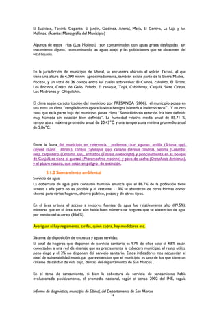 El Suchiate, Toniná, Copante, El jardín, Godínez, Arenal, Mejía, El Centro, La Laja y los
Molinos. (Fuente: Monografía del Municipio)
Algunos de estos ríos (Los Molinos) son contaminados con aguas grises desfogadas sin
tratamiento alguno, contaminando las aguas abajo y las poblaciones que se abastecen del
vital liquido.
En la jurisdicción del municipio de Sibinal, se encuentra ubicado el volcán Tacaná, el que
tiene una altura de 4,090 msnm aproximadamente, también existe parte de la Sierra Madre,
Pocitos, y un total de 36 cerros entre los cuales sobresalen: El Cambá, caballito, El Tizate,
Los Encinos, Cresta de Gallo, Pelado, El canaque, Tojlá, Cabishmay, Canjulá, Siete Orejas,
Los Madrones y Chiquilchin.
El clima según caracterización del municipio por PRESANCA (2006), el municipio posee en
una zona un clima “templado con época lluviosa benigna húmeda e invierno seco” . Y en otra
zona que es la parte baja del municipio posee clima “Semicálido sin estación fría bien definida
muy húmeda sin estación bien definida”. La humedad relativa media anual de 85.71 %,
temperatura máxima promedio anual de 20.43°C y una temperatura mínima promedio anual
de 5.86°C.
Entre la fauna del municipio en referencia, podemos citar algunas: ardilla (Sciurus spp),
coyote (Canis latrans), conejo (Sylvilagus spp), canario (Serinus canaria), paloma (Columbia
livis), carpintero (Centurus spp), armados (Tatusia novencingta) y principalmente en el bosque
de Canjulá se tiene el quetzal (Pharomachrus mocinno) y pavo de cacho (Oreophasis derbianus),
y el pájaro rosado, que están en peligro de extinción.
5.1.2 Saneamiento ambiental
Servicio de agua:
La cobertura de agua para consumo humano enuncia que el 88.7% de la población tiene
acceso a ella pero no es potable y el restante 11.3% se abastecen de otras formas como:
chorro para varios hogares, chorro público, pozos y de otros tipos.
En el área urbana el acceso a mejores fuentes de agua fue relativamente alto (89.5%),
mientras que en el área rural aún había buen número de hogares que se abastecían de agua
por medio del acarreo (36.6%).
Averiguar si hay reglamento, tarifas, quien cobra, hay medidores etc.
Sistema de disposición de excretas y aguas servidas:
El total de hogares que disponen de servicio sanitario es 97% de ellos solo el 4.8% están
conectados a una red de drenaje que es precisamente la cabecera municipal, el resto utiliza
pozo ciego y el 3% no disponen del servicio sanitario. Estos indicadores nos recuerdan el
nivel de vulnerabilidad municipal que evidencian que el municipio es uno de los que tiene un
criterio de calidad de vida bajo, dentro del departamento de San Marcos .
En el tema de saneamiento, si bien la cobertura de servicio de saneamiento había
evolucionado positivamente, el promedio nacional, según el censo 2002 del INE, seguía
Informe de diagnóstico, municipio de Sibinal, del Departamento de San Marcos
16
 
