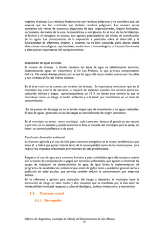 negativo al paisaje. Los residuos fitosanitarios son residuos peligrosos y se considera que, los
envases que los han contenido son también residuos peligrosos. Los envases vacíos
contienen aún restos de sustancias plaguicidas de tipo organoclorados, órgano fosfatados,
carbamatos, derivados de la urea, heterocíclicos, e inorgánicos. En el caso de los fertilizantes,
el fósforo y el nitrógeno en exceso, son agentes potenciadores del efecto de eutrofización
de las aguas. Las consecuencias de la exposición a pesticidas sobre el desarrollo y la
funcionalidad de diferentes órganos y sistemas no es bien conocida, pero abarca desde
alteraciones neurológicas, reproductivas, endocrinas o inmunológicas, a fracasos funcionales
y alteraciones importantes del comportamiento.
Disposición de aguas servidas:
El sistema de drenaje a donde canalizan los tipos de agua es estrictamente sanitario,
desembocando aguas sin tratamiento al rio Los Molinos, lo que provoca contaminación
hídrica. No existe drenaje pluvial, por lo que las aguas del casco urbano corren por las calles
y son vertidas al Rio del mismo nombre.
En el área rural no se cuenta con servicio de drenaje. Es importante mencionar que en el
municipio hay control de excretas, la mayoría de viviendas cuentan con servicio sanitarios,
utilizando letrinas y pozos, aproximadamente un 10 % no tienen este servicio lo que se
constituye como un riesgo al medio ambiente y a la salud, por constituirse en un foco de
contaminación.
En los puntos de descarga no se le brinda ningún tipo de tratamiento a las aguas residuales.
El tipo de aguas generadas en las descargas es esencialmente de origen doméstico
En el municipio no existe rastro municipal, cada carnicero destaza el ganado ya sea vacuno
o porcino, en su vivienda y posteriormente lo lleva al mecado del municipio para la venta, sin
haber un control profilaxico ni de salud.
Conclusión dimensión ambiental
La frontera agrícola y el uso de leña para consumo energético es la mayor problemática que
tiene el y habrá que poner interés tanto de la municipalidad como de las instituciones para
reducir los impactos ambientales provenientes de esta problemática.
Respecto al uso de agua para consumo humano y para actividades agrícolas tampoco cuenta
con acciones de compensación o pagos por servicios ambientales, que ayuden a minimizar las
causas de reducción de abastecimiento de agua, de igual forma la implementación de
programas de sensibilización ambiental que estén dirigidos tanto a población general como a
población en edad escolar, que permita también reducir la contaminación por desechos
sólidos.
En lo referente a gestión para reducción del riesgo a desastres, el municipio tiene la
estimación de riesgo en valor medio y alto, situación que se manifiesta por el alto valor de
vulnerabilidad municipal respecto a cultural ideológico, político institucional, y económico.
5.2. Contexto social
5.2.1. Demografía
Informe de diagnóstico, municipio de Sibinal, del Departamento de San Marcos
18
 